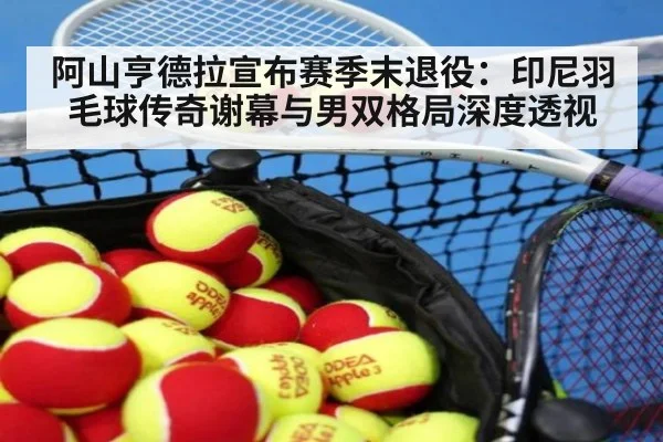 阿山亨德拉宣布赛季末退役：印尼羽毛球传奇谢幕与男双格局深度透视